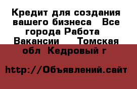 Кредит для создания вашего бизнеса - Все города Работа » Вакансии   . Томская обл.,Кедровый г.